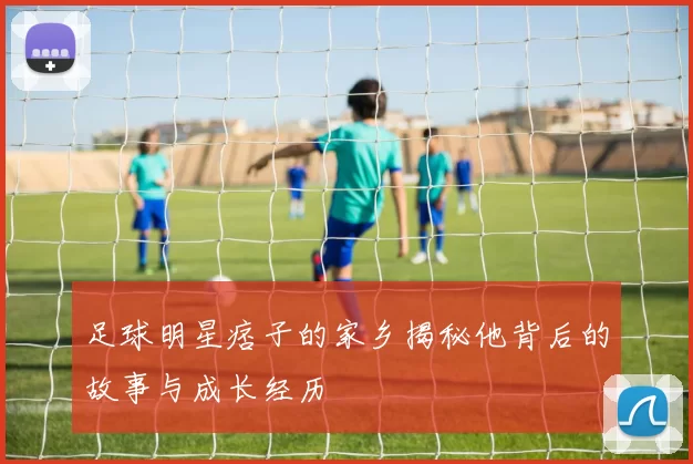 足球明星痞子的家乡揭秘他背后的故事与成长经历