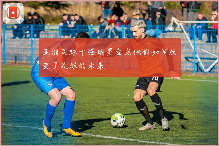 亚洲足球十强明星盘点他们如何改变了足球的未来