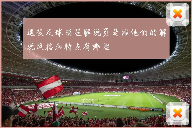 退役足球明星解说员是谁他们的解说风格和特点有哪些