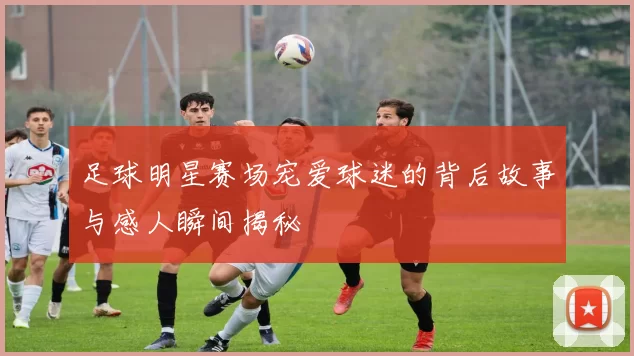 足球明星赛场宠爱球迷的背后故事与感人瞬间揭秘