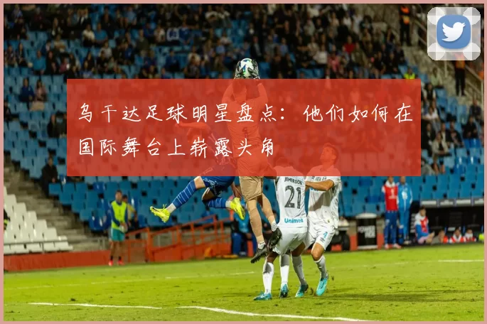 乌干达足球明星盘点：他们如何在国际舞台上崭露头角