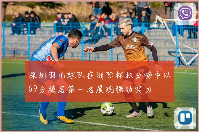 深圳羽毛球队在洲际杯积分榜中以69分稳居第一名展现强劲实力