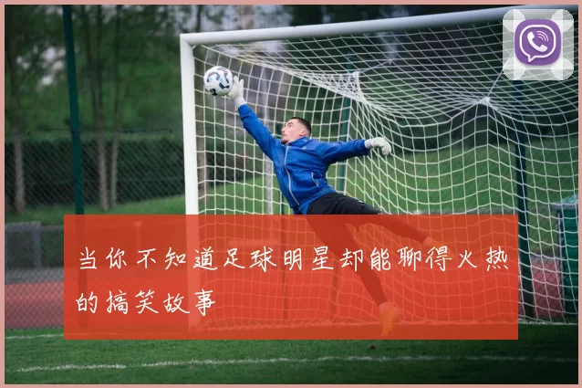 当你不知道足球明星却能聊得火热的搞笑故事