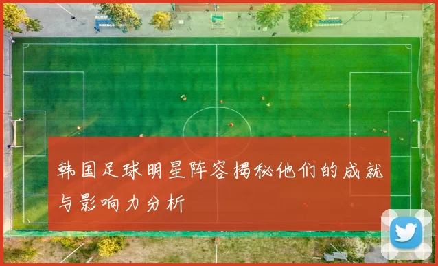 韩国足球明星阵容揭秘他们的成就与影响力分析
