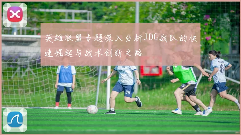 英雄联盟专题深入分析JDG战队的快速崛起与战术创新之路