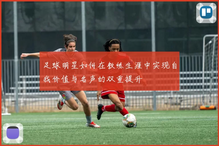 足球明星如何在教练生涯中实现自我价值与名声的双重提升