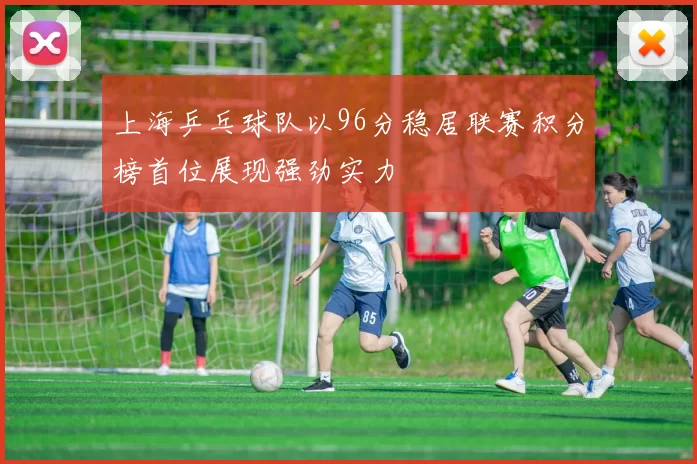 上海乒乓球队以96分稳居联赛积分榜首位展现强劲实力