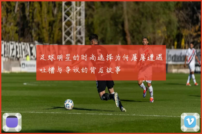 足球明星的时尚选择为何屡屡遭遇吐槽与争议的背后故事