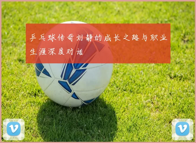 乒乓球传奇刘静的成长之路与职业生涯深度对话