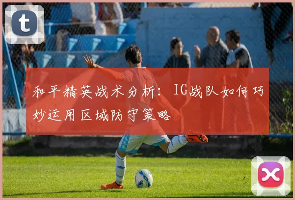 和平精英战术分析：IG战队如何巧妙运用区域防守策略