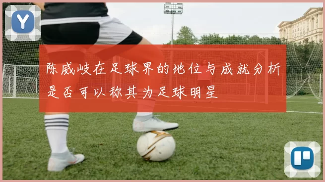 陈威岐在足球界的地位与成就分析是否可以称其为足球明星