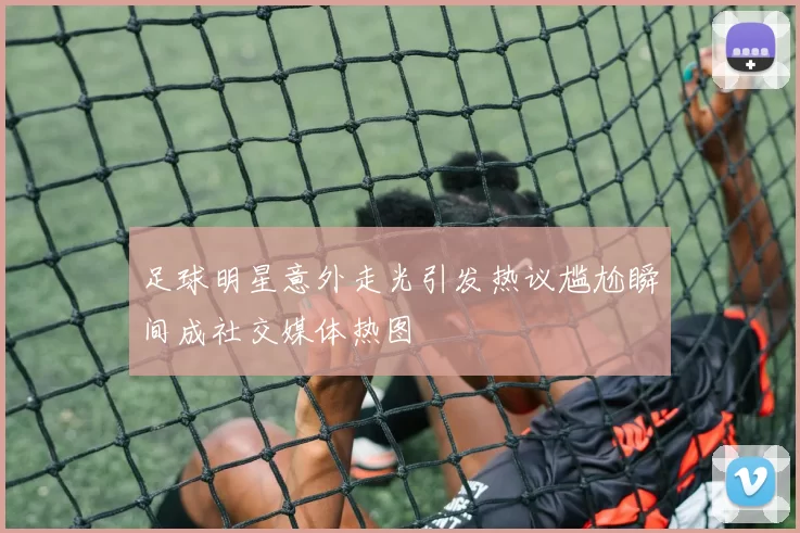 足球明星意外走光引发热议尴尬瞬间成社交媒体热图