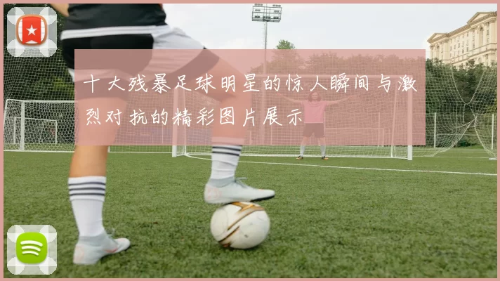 十大残暴足球明星的惊人瞬间与激烈对抗的精彩图片展示