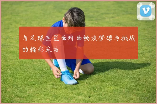 与足球巨星面对面畅谈梦想与挑战的精彩采访