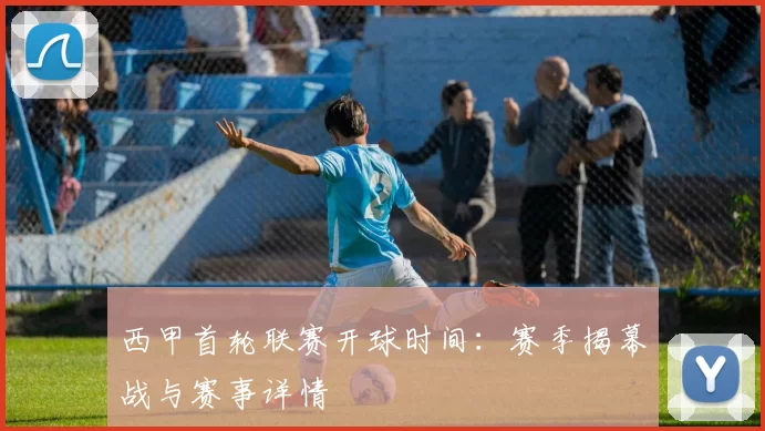西甲首轮联赛开球时间：赛季揭幕战与赛事详情