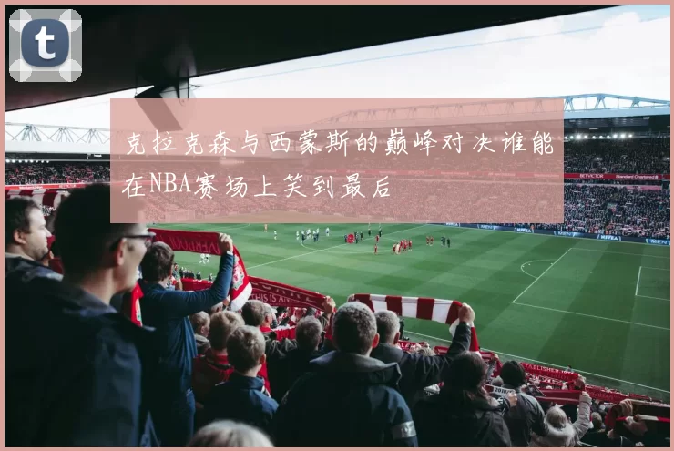 克拉克森与西蒙斯的巅峰对决谁能在NBA赛场上笑到最后