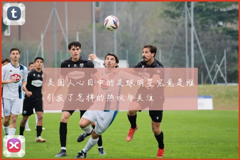 美国人心目中的足球明星究竟是谁引发了怎样的热议与关注