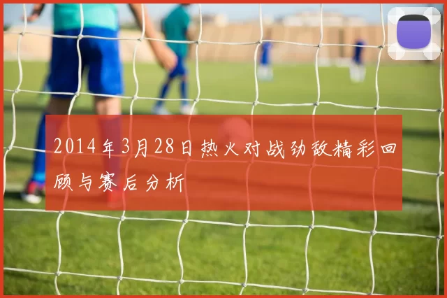 2014年3月28日热火对战劲敌精彩回顾与赛后分析