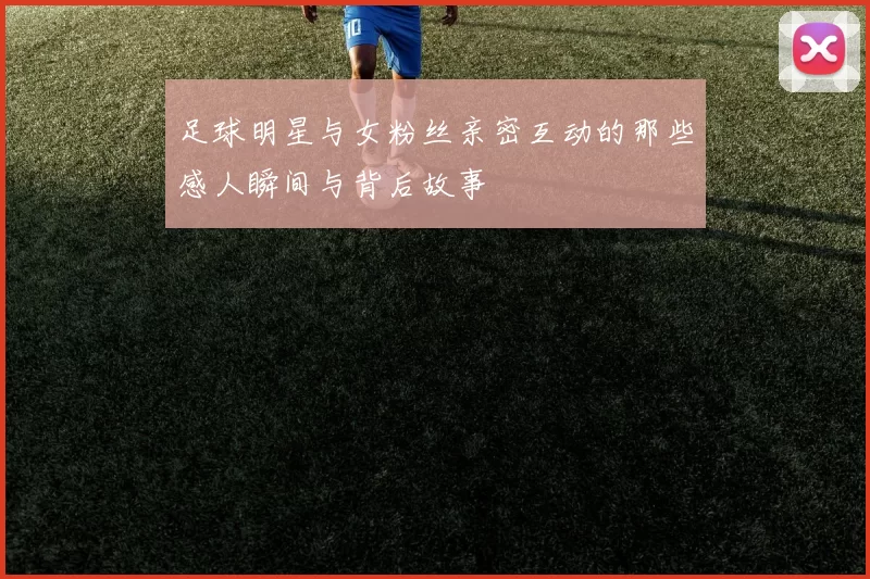 足球明星与女粉丝亲密互动的那些感人瞬间与背后故事