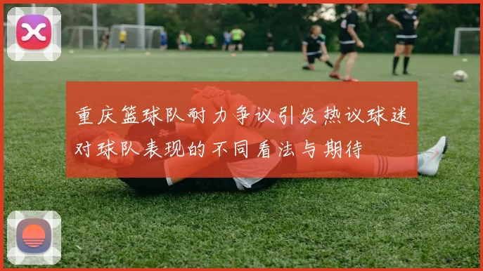 重庆篮球队耐力争议引发热议球迷对球队表现的不同看法与期待