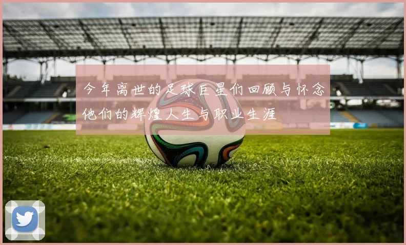 今年离世的足球巨星们回顾与怀念他们的辉煌人生与职业生涯