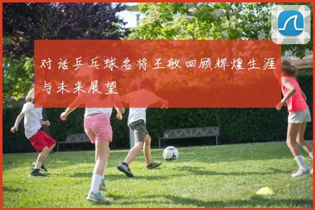 对话乒乓球名将王敏回顾辉煌生涯与未来展望