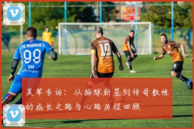 吴军专访：从排球新星到传奇教练的成长之路与心路历程回顾