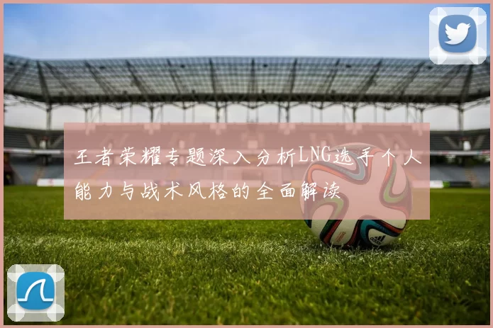王者荣耀专题深入分析LNG选手个人能力与战术风格的全面解读