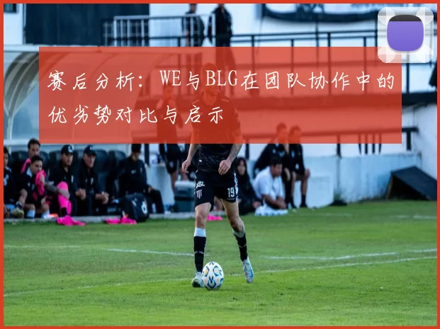 赛后分析：WE与BLG在团队协作中的优劣势对比与启示