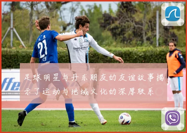足球明星与丹东朋友的友谊故事揭示了运动与地域文化的深厚联系