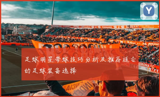 足球明星带球技巧分析及推荐适合的足球装备选择