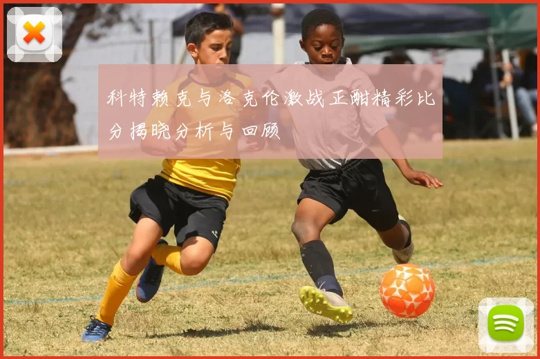 科特赖克与洛克伦激战正酣精彩比分揭晓分析与回顾