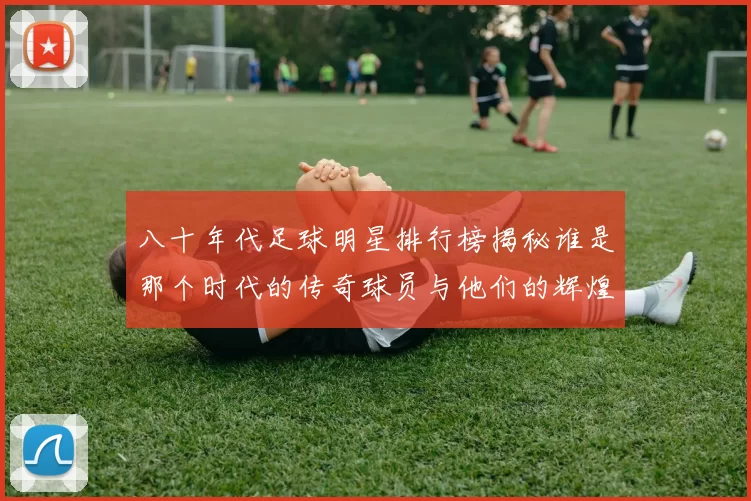 八十年代足球明星排行榜揭秘谁是那个时代的传奇球员与他们的辉煌成就