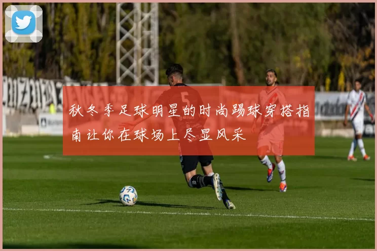 秋冬季足球明星的时尚踢球穿搭指南让你在球场上尽显风采