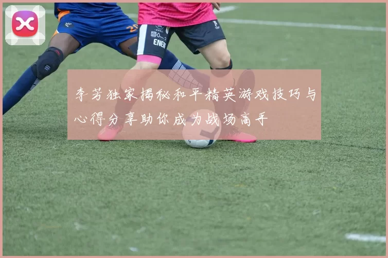 李芳独家揭秘和平精英游戏技巧与心得分享助你成为战场高手
