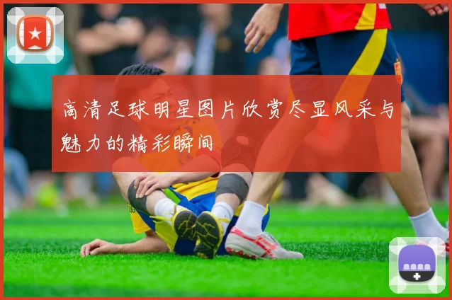 高清足球明星图片欣赏尽显风采与魅力的精彩瞬间