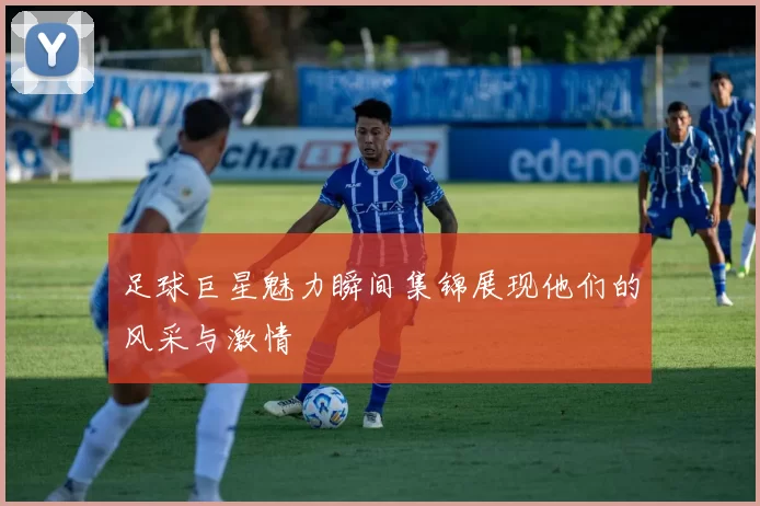足球巨星魅力瞬间集锦展现他们的风采与激情
