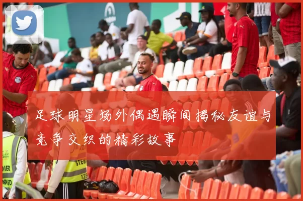 足球明星场外偶遇瞬间揭秘友谊与竞争交织的精彩故事