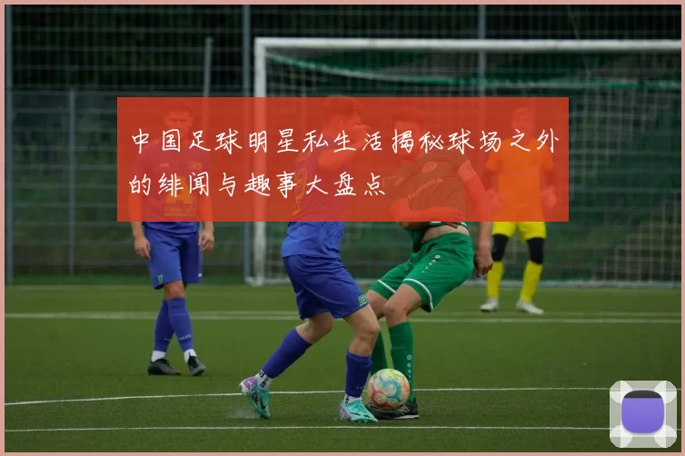 中国足球明星私生活揭秘球场之外的绯闻与趣事大盘点