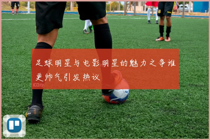 足球明星与电影明星的魅力之争谁更帅气引发热议