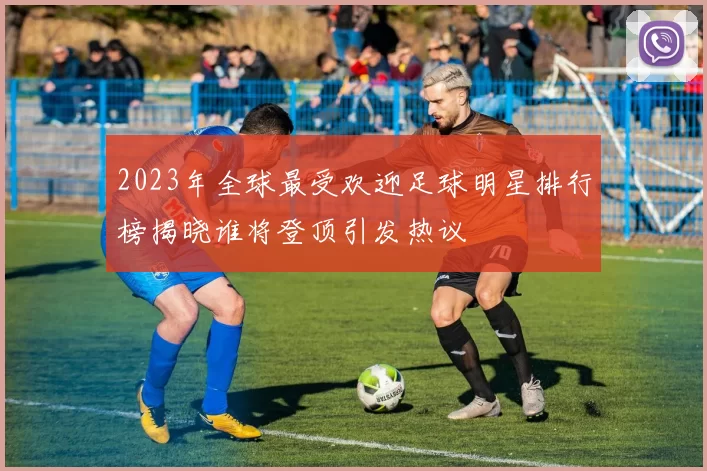 2023年全球最受欢迎足球明星排行榜揭晓谁将登顶引发热议