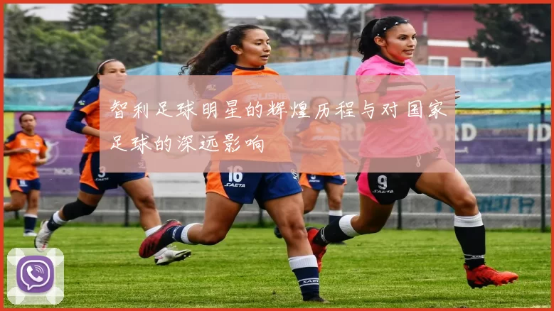 智利足球明星的辉煌历程与对国家足球的深远影响