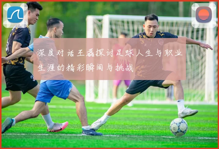 深度对话王磊探讨足球人生与职业生涯的精彩瞬间与挑战