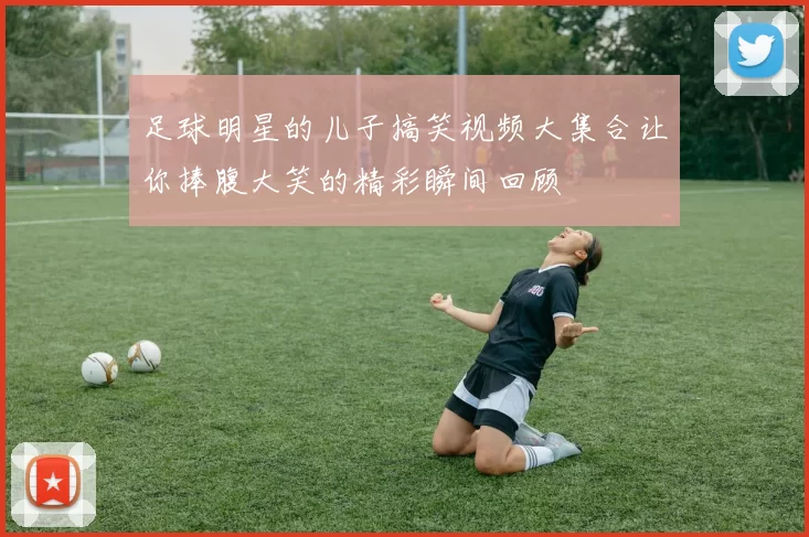 足球明星的儿子搞笑视频大集合让你捧腹大笑的精彩瞬间回顾