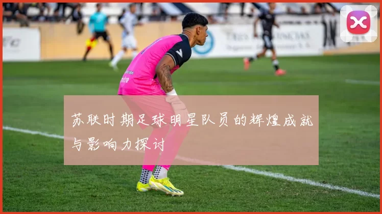 苏联时期足球明星队员的辉煌成就与影响力探讨