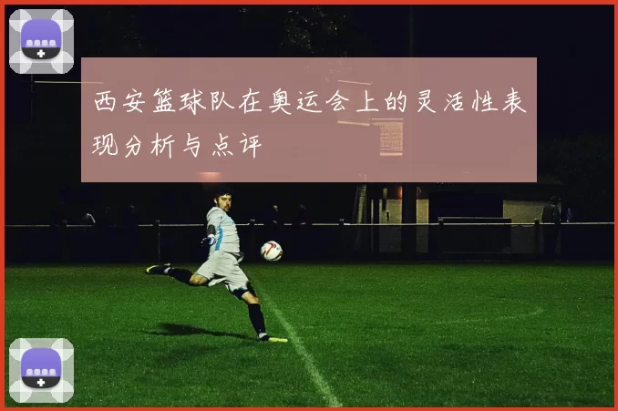 西安篮球队在奥运会上的灵活性表现分析与点评