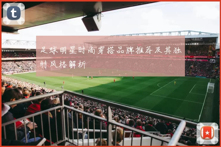 足球明星时尚穿搭品牌推荐及其独特风格解析