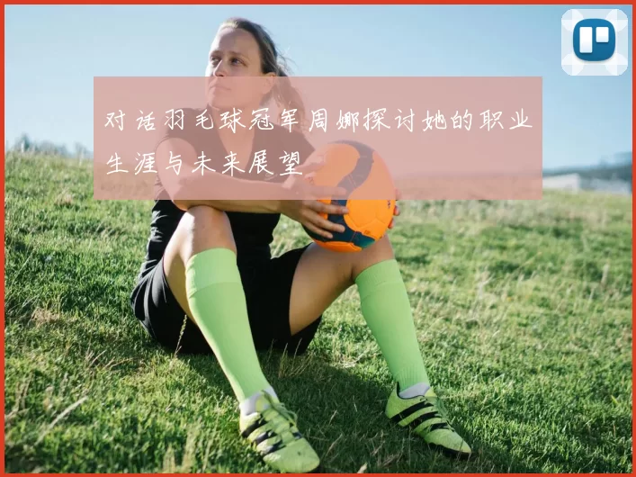对话羽毛球冠军周娜探讨她的职业生涯与未来展望