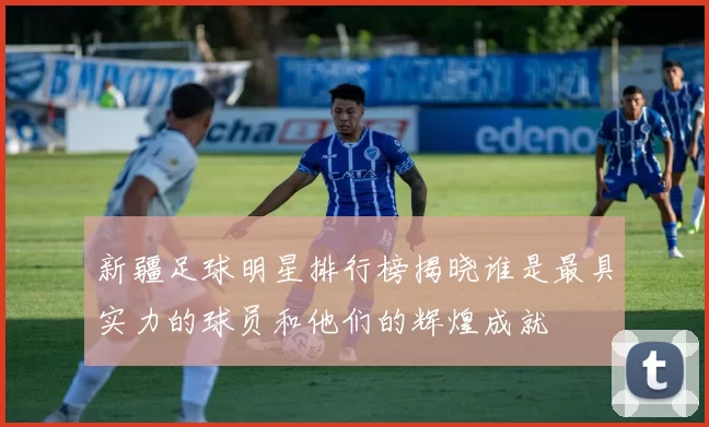 新疆足球明星排行榜揭晓谁是最具实力的球员和他们的辉煌成就