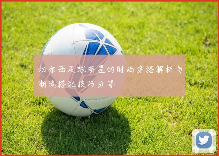 切尔西足球明星的时尚穿搭解析与潮流搭配技巧分享